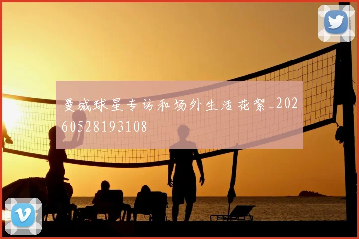 曼城球星专访和场外生活花絮_20260528193108