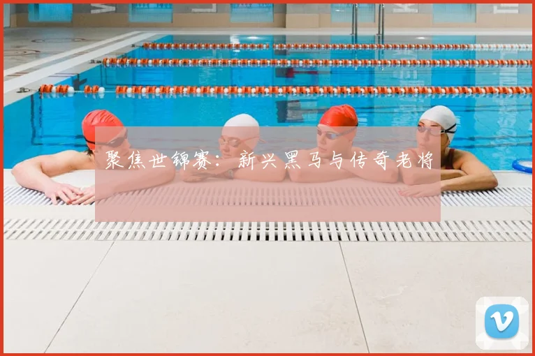 聚焦世锦赛：新兴黑马与传奇老将