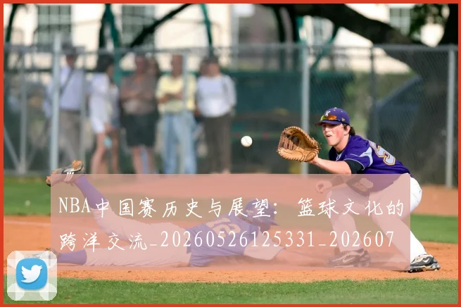 NBA中国赛历史与展望：篮球文化的跨洋交流_20260526125331_20260701215146_20260714204621