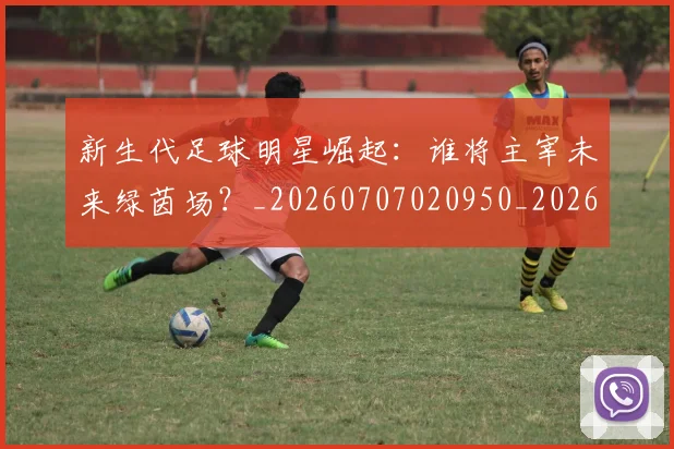新生代足球明星崛起:谁将主宰未来绿茵场?_20260707020950_20260731171430