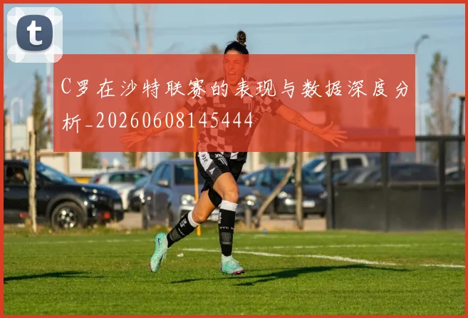 C罗在沙特联赛的表现与数据深度分析_20260608145444