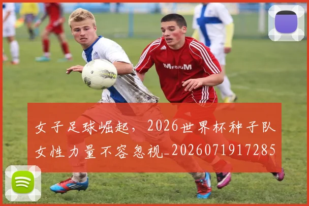 女子足球崛起,2026世界杯种子队女性力量不容忽视_20260719172858