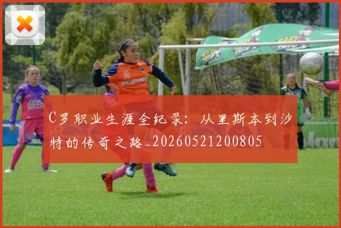 C罗职业生涯全纪录：从里斯本到沙特的传奇之路_20260521200805