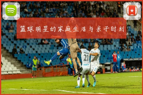 篮球明星的家庭生活与亲子时刻