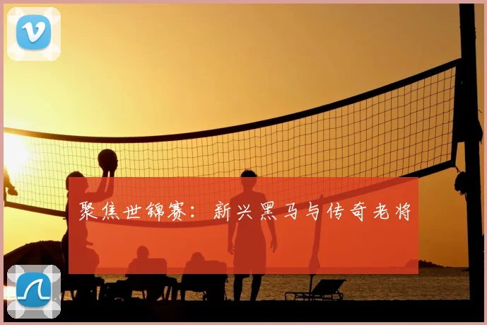 聚焦世锦赛：新兴黑马与传奇老将