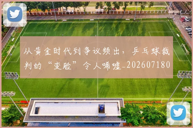 从黄金时代到争议频出,乒乓球裁判的“变脸”令人唏嘘_20260718002730
