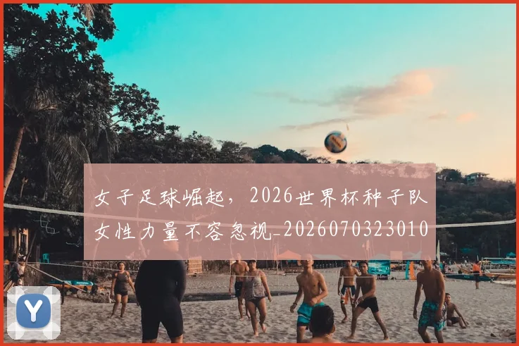 女子足球崛起，2026世界杯种子队女性力量不容忽视_20260703230105_20260719172900