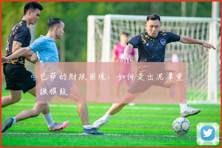 巴萨的财政困境，如何走出泥潭重振旗鼓