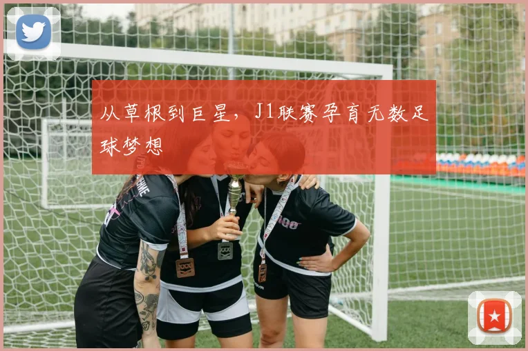 从草根到巨星，J1联赛孕育无数足球梦想