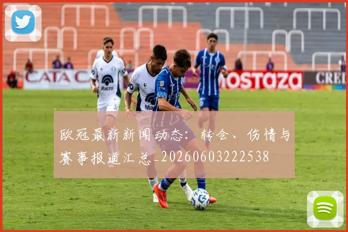 欧冠最新新闻动态：转会、伤情与赛事报道汇总_20260603222538