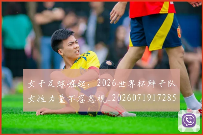 女子足球崛起，2026世界杯种子队女性力量不容忽视_20260719172858