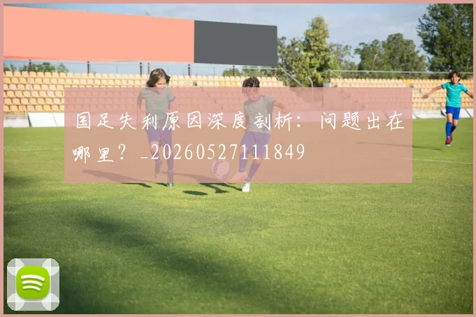 国足失利原因深度剖析：问题出在哪里？_20260527111849