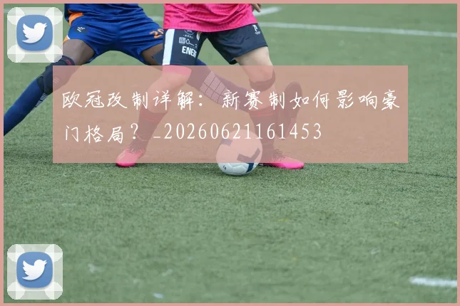 欧冠改制详解：新赛制如何影响豪门格局？_20260621161453