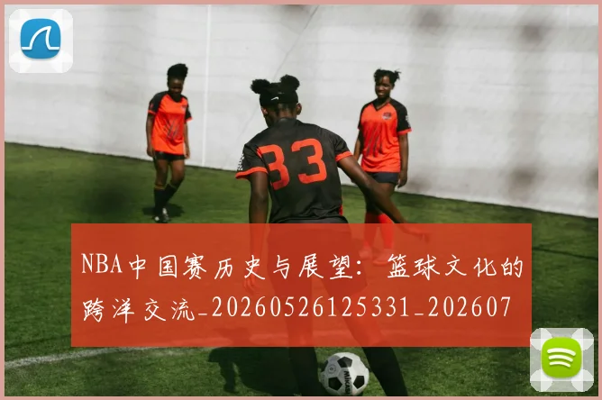 NBA中国赛历史与展望:篮球文化的跨洋交流_20260526125331_20260701215146_20260714204621