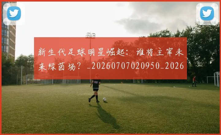 新生代足球明星崛起：谁将主宰未来绿茵场？_20260707020950_20260731171430