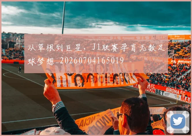 从草根到巨星,J1联赛孕育无数足球梦想_20260704165019