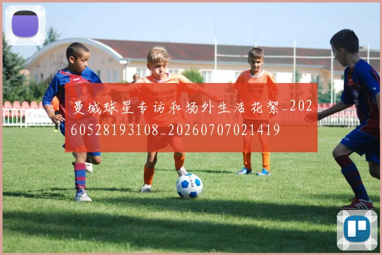 曼城球星专访和场外生活花絮_20260528193108_20260707021419