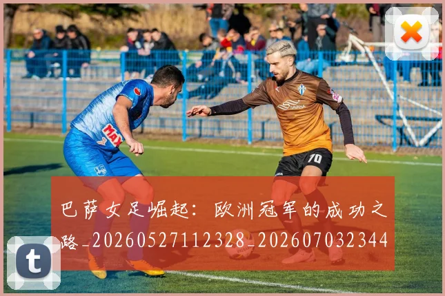 巴萨女足崛起：欧洲冠军的成功之路_20260527112328_20260703234401