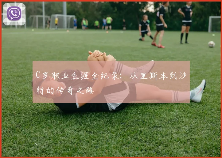 C罗职业生涯全纪录:从里斯本到沙特的传奇之路