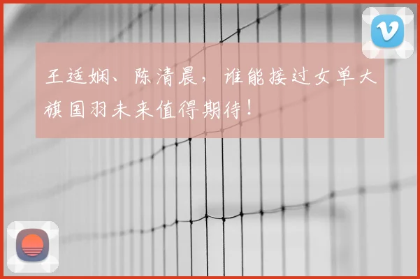 王适娴、陈清晨，谁能接过女单大旗国羽未来值得期待！