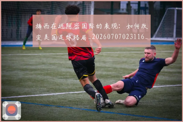 梅西在迈阿密国际的表现:如何改变美国足球格局_20260707023116_20260731180932