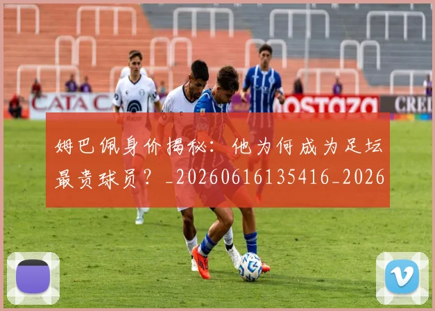 姆巴佩身价揭秘:他为何成为足坛最贵球员?_20260616135416_20260720190745
