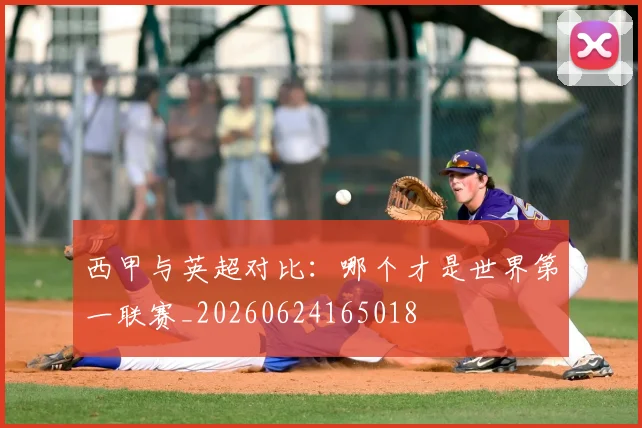 西甲与英超对比：哪个才是世界第一联赛_20260624165018