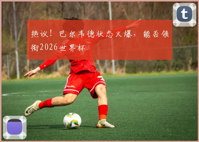 热议！巴尔韦德状态火爆，能否领衔2026世界杯
