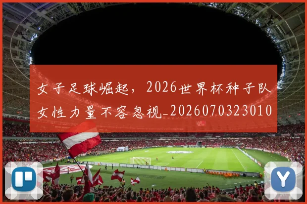 女子足球崛起，2026世界杯种子队女性力量不容忽视_20260703230105_20260719172900