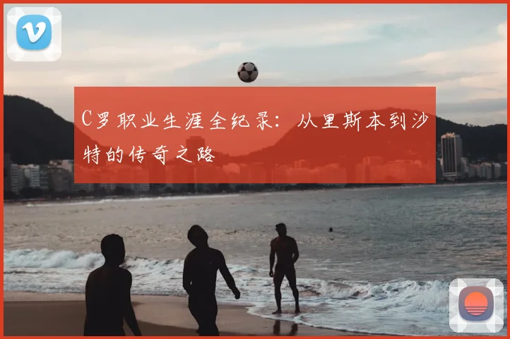 C罗职业生涯全纪录：从里斯本到沙特的传奇之路