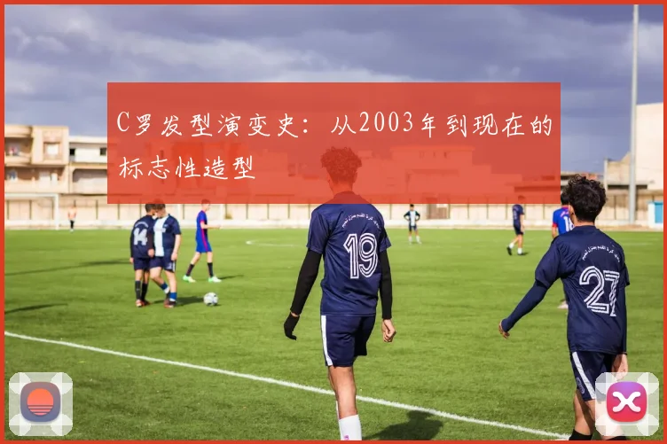 C罗发型演变史：从2003年到现在的标志性造型