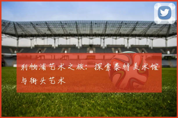 利物浦艺术之旅：探索泰特美术馆与街头艺术